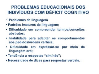  Problemas de linguagem
• Padrões imaturos de linguagem;
• Dificuldade em compreender termos/conceitos
abstratos;
• Inabilidade para adaptar os comportamentos
aos pedidos/ordens verbais;
• Dificuldade em expressar-se por meio da
linguagem oral;
• Tendência a respostas “sim/não”;
• Necessidade de dicas para respostas verbais.
PROBLEMAS EDUCACIONAIS DOS
INDIVÍDUOS COM DÉFICIT COGNITIVO
 