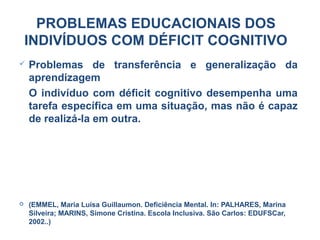  Problemas de transferência e generalização da
aprendizagem
O indivíduo com déficit cognitivo desempenha uma
tarefa específica em uma situação, mas não é capaz
de realizá-la em outra.
 (EMMEL, Maria Luísa Guillaumon. Deficiência Mental. In: PALHARES, Marina
Silveira; MARINS, Simone Cristina. Escola Inclusiva. São Carlos: EDUFSCar,
2002..)
PROBLEMAS EDUCACIONAIS DOS
INDIVÍDUOS COM DÉFICIT COGNITIVO
 