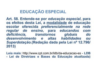 EDUCAÇÃO ESPECIAL
Art. 58. Entende-se por educação especial, para
os efeitos desta Lei, a modalidade de educação
escolar oferecida preferencialmente na rede
regular de ensino, para educandos com
deficiência, transtornos globais do
desenvolvimento e altas habilidades ou
Superdotação.(Redação dada pela Lei nº 12.796/
2013)
Leia mais: http://www.cpt.com.br/ldb/da-educacao-es - LDB
- Lei de Diretrizes e Bases da Educação atualizada)
 