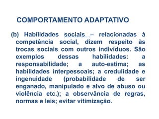 COMPORTAMENTO ADAPTATIVO
(b) Habilidades sociais – relacionadas à
competência social, dizem respeito às
trocas sociais com outros indivíduos. São
exemplos dessas habilidades: a
responsabilidade; a auto-estima; as
habilidades interpessoais; a credulidade e
ingenuidade (probabilidade de ser
enganado, manipulado e alvo de abuso ou
violência etc.); a observância de regras,
normas e leis; evitar vitimização.
 