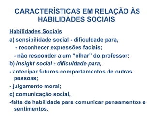 CARACTERÍSTICAS EM RELAÇÃO ÀS
HABILIDADES SOCIAIS
Habilidades Sociais
a) sensibilidade social - dificuldade para,
- reconhecer expressões faciais;
- não responder a um “olhar” do professor;
b) insight social - dificuldade para,
- antecipar futuros comportamentos de outras
pessoas;
- julgamento moral;
c) comunicação social,
-falta de habilidade para comunicar pensamentos e
sentimentos.
 