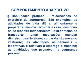 COMPORTAMENTO ADAPTATIVO
(c) Habilidades práticas – relacionadas ao
exercício da autonomia. São exemplos: as
atividades de vida diária: alimentar-se e
preparar alimentos; arrumar a casa; deslocar-
se de maneira independente; utilizar meios de
transporte; tomar medicação; manejar
dinheiro; usar telefone; cuidar da higiene e do
vestuário; as atividades ocupacionais –
laborativas e relativas a emprego e trabalho;
as atividades que promovem a segurança
pessoal.
 