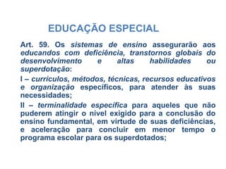 EDUCAÇÃO ESPECIAL
Art. 59. Os sistemas de ensino assegurarão aos
educandos com deficiência, transtornos globais do
desenvolvimento e altas habilidades ou
superdotação:
I – currículos, métodos, técnicas, recursos educativos
e organização específicos, para atender às suas
necessidades;
II – terminalidade específica para aqueles que não
puderem atingir o nível exigido para a conclusão do
ensino fundamental, em virtude de suas deficiências,
e aceleração para concluir em menor tempo o
programa escolar para os superdotados;
 