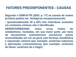 FATORES PREDISPONENTES - CAUSAS
Segundo o DSM-IV-TR (2003. p. 77) as causas de ordem
primária podem ser: biológicas e/oupsicossociais.
- aproximadamente 30 a 40% dos indivíduos avaliados
em contextos clínicos não é identificada.
HEREDITARIEDADE: inclui erros inatos do
metabolismo, herdados, em sua maior parte, por meio
de mecanismos autossômicos recessivos, outras
anormalidades em um só gene com herança mendeliana
e expressão variável (por exemplo: esclerose tuberosa)
e aberrações cromossômicas (por exemplo: síndrome
de Down, síndrome do x frágil);
 