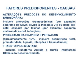 ALTERAÇÕES PRECOCES DO DESENVOLVIMENTO
EMBRIONÁRIO:
incluem alterações cromossômicas (por exemplo:
síndrome de Down devido à trissomia 21) ou dano pré-
natal causado por toxinas (por exemplo: consumo
materno de álcool, infecções);
PROBLEMAS DA GRAVIDEZ E PERINATAIS
(aproximadamente 10%): incluem desnutrição fetal,
prematuridade, hipóxia, infecções e traumatismos);
TRANSTORNOS MENTAIS:
incluem Transtorno Autista e outros Transtornos
Globais do Desenvolvimento;
FATORES PREDISPONENTES - CAUSAS
 