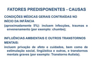 CONDIÇÕES MÉDICAS GERAIS CONTRAÍDAS NO
INÍCIO DA INFÂNCIA
(aproximadamente 5%): incluem infecções, traumas e
envenenamento (por exemplo: chumbo);
INFLUÊNCIAS AMBIENTAIS E OUTROS TRANSTORNOS
MENTAIS:
incluem privação de afeto e cuidados, bem como de
estimulação social, lingüística e outras, e transtornos
mentais graves (por exemplo: Transtorno Autista).
FATORES PREDISPONENTES - CAUSAS
 