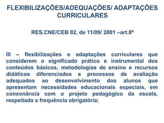 FLEXIBILIZAÇÕES/ADEQUAÇÕES/ ADAPTAÇÕES
CURRICULARES
RES.CNE/CEB 02, de 11/09/ 2001 –art.8º
III – flexibilizações e adaptações curriculares que
considerem o significado prático e instrumental dos
conteúdos básicos, metodologias de ensino e recursos
didáticos diferenciados e processos de avaliação
adequados ao desenvolvimento dos alunos que
apresentam necessidades educacionais especiais, em
consonância com o projeto pedagógico da escola,
respeitada a frequência obrigatória;
 