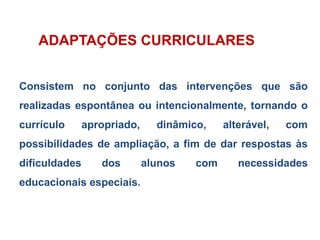 ADAPTAÇÕES CURRICULARES
Consistem no conjunto das intervenções que são
realizadas espontânea ou intencionalmente, tornando o
currículo apropriado, dinâmico, alterável, com
possibilidades de ampliação, a fim de dar respostas às
dificuldades dos alunos com necessidades
educacionais especiais.
 