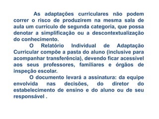 As adaptações curriculares não podem
correr o risco de produzirem na mesma sala de
aula um currículo de segunda categoria, que possa
denotar a simplificação ou a descontextualização
do conhecimento.
O Relatório Individual de Adaptação
Curricular compõe a pasta do aluno (inclusive para
acompanhar transferência), devendo ficar acessível
aos seus professores, familiares e órgãos de
inspeção escolar.
O documento levará a assinatura: da equipe
envolvida nas decisões, do diretor do
estabelecimento de ensino e do aluno ou de seu
responsável .
 