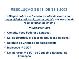 RESOLUÇÃO SE 11, DE 31-1-2008
Dispõe sobre a educação escolar de alunos com
necessidades educacionais especiais nas escolas da
rede estadual de ensino
fundamentada
 Constituições Federal e Estadual,
 Lei de Diretrizes e Bases da Educação Nacional,
 Estatuto da Criança e do Adolescente
 Indicação nº 70/07
 Deliberação nº 68/07 do Conselho Estadual de
Educação
 