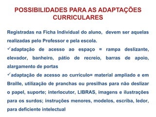 Registradas na Ficha Individual do aluno, devem ser aquelas
realizadas pelo Professor e pela escola.
adaptação de acesso ao espaço = rampa deslizante,
elevador, banheiro, pátio de recreio, barras de apoio,
alargamento de portas
adaptação de acesso ao currículo= material ampliado e em
Braille, utilização de pranchas ou presilhas para não deslizar
o papel, suporte; interlocutor, LIBRAS, imagens e ilustrações
para os surdos; instruções menores, modelos, escriba, ledor,
para deficiente intelectual
POSSIBILIDADES PARA AS ADAPTAÇÕES
CURRICULARES
 