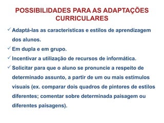Adaptá-las as características e estilos de aprendizagem
dos alunos.
Em dupla e em grupo.
Incentivar a utilização de recursos de informática.
Solicitar para que o aluno se pronuncie a respeito de
determinado assunto, a partir de um ou mais estímulos
visuais (ex. comparar dois quadros de pintores de estilos
diferentes; comentar sobre determinada paisagem ou
diferentes paisagens).
POSSIBILIDADES PARA AS ADAPTAÇÕES
CURRICULARES
 