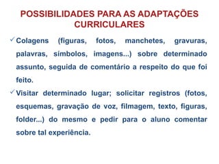 Colagens (figuras, fotos, manchetes, gravuras,
palavras, símbolos, imagens...) sobre determinado
assunto, seguida de comentário a respeito do que foi
feito.
Visitar determinado lugar; solicitar registros (fotos,
esquemas, gravação de voz, filmagem, texto, figuras,
folder...) do mesmo e pedir para o aluno comentar
sobre tal experiência.
POSSIBILIDADES PARA AS ADAPTAÇÕES
CURRICULARES
 