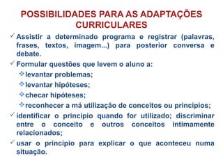 Assistir a determinado programa e registrar (palavras,
frases, textos, imagem...) para posterior conversa e
debate.
Formular questões que levem o aluno a:
levantar problemas;
levantar hipóteses;
checar hipóteses;
reconhecer a má utilização de conceitos ou princípios;
identificar o princípio quando for utilizado; discriminar
entre o conceito e outros conceitos intimamente
relacionados;
usar o princípio para explicar o que aconteceu numa
situação.
POSSIBILIDADES PARA AS ADAPTAÇÕES
CURRICULARES
 