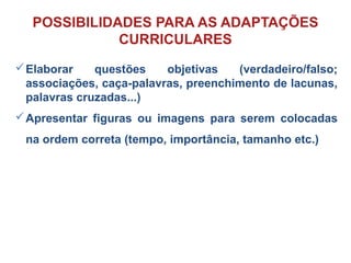 Elaborar questões objetivas (verdadeiro/falso;
associações, caça-palavras, preenchimento de lacunas,
palavras cruzadas...)
Apresentar figuras ou imagens para serem colocadas
na ordem correta (tempo, importância, tamanho etc.)
POSSIBILIDADES PARA AS ADAPTAÇÕES
CURRICULARES
 