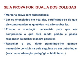 SE A PROVA FOR IGUAL A DOS COLEGAS
Marcar a prova com antecedência.
Ler os enunciados em voz alta, certificando-se de que
ele compreendeu as questões - se não souber ler.
Prestar a orientação necessária para que ele
compreenda o que está sendo pedido e possa
responder da melhor maneira possível.
Respeitar o seu ritmo permitindo-lhe quando
necessário concluir na aula seguinte ou em outro lugar
(sala da coordenação pedagógica, biblioteca...)
 