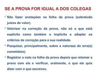 Não fazer anotações na folha da prova (sobretudo
juízos de valor).
Valorizar na correção da prova, não só o que está
explícito como também o implícito e adaptar os
critérios de correção para a sua realidade.
Pesquisar, principalmente, sobre a natureza do erro(s)
cometido(s).
Registrar a nota na folha da prova depois que retomar a
prova com ele e verificar, oralmente, o que ele quis
dizer com o que escreveu.
SE A PROVA FOR IGUAL A DOS COLEGAS
 