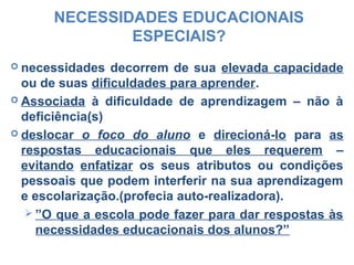NECESSIDADES EDUCACIONAIS
ESPECIAIS?
 necessidades decorrem de sua elevada capacidade
ou de suas dificuldades para aprender.
 Associada à dificuldade de aprendizagem – não à
deficiência(s)
 deslocar o foco do aluno e direcioná-lo para as
respostas educacionais que eles requerem –
evitando enfatizar os seus atributos ou condições
pessoais que podem interferir na sua aprendizagem
e escolarização.(profecia auto-realizadora).
 ”O que a escola pode fazer para dar respostas às
necessidades educacionais dos alunos?”
 