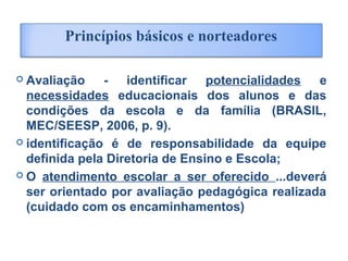  Avaliação - identificar potencialidades e
necessidades educacionais dos alunos e das
condições da escola e da família (BRASIL,
MEC/SEESP, 2006, p. 9).
 identificação é de responsabilidade da equipe
definida pela Diretoria de Ensino e Escola;
 O atendimento escolar a ser oferecido ...deverá
ser orientado por avaliação pedagógica realizada
(cuidado com os encaminhamentos)
Princípios básicos e norteadores
 