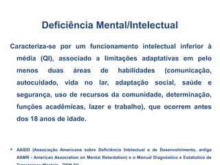 Caracteriza-se por um funcionamento intelectual inferior à
média (QI), associado a limitações adaptativas em pelo
menos duas áreas de habilidades (comunicação,
autocuidado, vida no lar, adaptação social, saúde e
segurança, uso de recursos da comunidade, determinação,
funções acadêmicas, lazer e trabalho), que ocorrem antes
dos 18 anos de idade.
 AAIDD (Associação Americana sobre Deficiência Intelectual e de Desenvolvimento, antiga
AAMR - American Association on Mental Retardation) e o Manual Diagnóstico e Estatístico de
Deficiência Mental/Intelectual
 