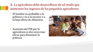 2. La agricultura debe desarrollarse de tal modo que
aumenten los ingresos de los pequeños agricultores
• El hambre es atribuible a la
pobreza y no a la escasez o a
la baja oferta de alimentos
• Aumento del PIB por la
agricultura es dos veces mas
eficaz para disminuir la
pobreza
 