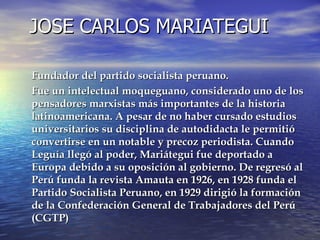 JOSE CARLOS MARIATEGUI Fundador del partido socialista peruano. Fue un intelectual moqueguano, considerado uno de los pensadores marxistas más importantes de la historia latinoamericana. A pesar de no haber cursado estudios universitarios su disciplina de autodidacta le permitió convertirse en un notable y precoz periodista. Cuando Leguía llegó al poder, Mariátegui fue deportado a Europa debido a su oposición al gobierno. De regresó al Perú funda la revista Amauta en 1926, en 1928 funda el Partido Socialista Peruano, en 1929 dirigió la formación de la Confederación General de Trabajadores del Perú (CGTP) 
