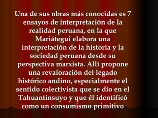 Una de sus obras más conocidas es 7 ensayos de interpretación de la realidad peruana, en la que Mariátegui elabora una interpretación de la historia y la sociedad peruana desde su perspectiva marxista. Allí propone una revaloración del legado histórico andino, especialmente el sentido colectivista que se dio en el Tahuantinsuyo y que él identificó como un consumismo primitivo 
