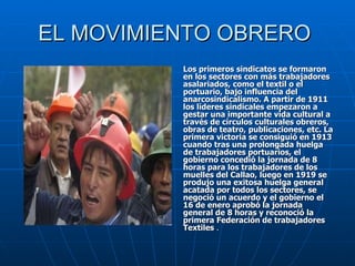 EL MOVIMIENTO OBRERO  Los primeros sindicatos se formaron en los sectores con más trabajadores asalariados, como el textil o el portuario, bajo influencia del anarcosindicalismo. A partir de 1911 los líderes sindicales empezaron a gestar una importante vida cultural a través de círculos culturales obreros, obras de teatro, publicaciones, etc. La primera victoria se consiguió en 1913 cuando tras una prolongada huelga de trabajadores portuarios, el gobierno concedió la jornada de 8 horas para los trabajadores de los muelles del Callao, luego en 1919 se produjo una exitosa huelga general acatada por todos los sectores, se negoció un acuerdo y el gobierno el 16 de enero aprobó la jornada general de 8 horas y reconoció la primera Federación de trabajadores Textiles  . 