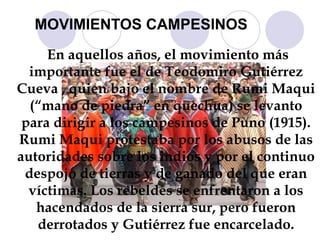 MOVIMIENTOS CAMPESINOS En aquellos años, el movimiento más importante fue el de Teodomiro Gutiérrez Cueva , quien bajo el nombre de Rumi Maqui (“mano de piedra” en quechua) se levanto para dirigir a los campesinos de Puno (1915). Rumi Maqui protestaba por los abusos de las autoridades sobre los indios y por el continuo despojo de tierras y de ganado del que eran víctimas. Los rebeldes se enfrentaron a los hacendados de la sierra sur, pero fueron derrotados y Gutiérrez fue encarcelado. 