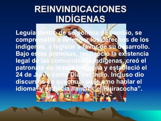 REINVINDICACIONES INDÍGENAS Leguía dentro de su política de cambio, se comprometió a defender los derechos de los indígenas, y legislar a favor de su desarrollo. Bajo estas premisas, reconoció la existencia legal de las comunidades indígenas, creó el patronato de la raza indígena y estableció el 24 de Junio como Día del Indio. Incluso dio discursos en quechua- pese a no hablar el idioma- y se hacia llamar “ el Huiracocha”. 