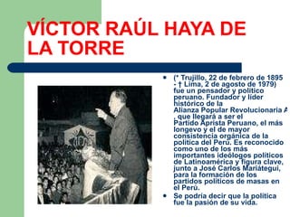 VÍCTOR RAÚL HAYA DE LA TORRE (*  Trujillo ,  22 de febrero  de  1895  - †  Lima ,  2 de agosto  de  1979 ) fue un  pensador  y  político   peruano . Fundador y líder histórico de la  Alianza Popular Revolucionaria Americana , que llegará a ser el  Partido Aprista Peruano , el más longevo y el de mayor consistencia orgánica de la  política del Perú . Es reconocido como uno de los más importantes ideólogos  políticos  de  Latinoamérica  y figura clave, junto a  José Carlos Mariátegui , para la formación de los partidos políticos de masas en el  Perú .  Se podría decir que la política fue la pasión de su vida. 