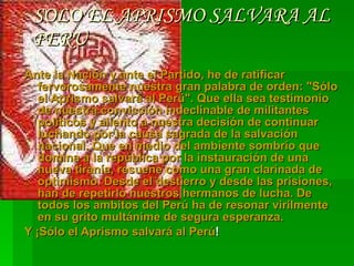 SOLO EL APRISMO SALVARA AL PERU Ante la Nación y ante el Partido, he de ratificar fervorosamente nuestra gran palabra de orden: "Sólo el Aprismo salvará al Perü". Que ella sea testimonio de nuestra convicción indeclinable de militantes políticos y aliento a nuestra decisión de continuar luchando por la causa sagrada de la salvación nacional. Que en medio del ambiente sombrío que domina a la república por la instauración de una nueva tiranía, resuene como una gran clarinada de optimismo. Desde el destierro y desde las prisiones, han de repetirlo nuestros hermanos de lucha. De todos los ambitos del Perú ha de resonar virilmente en su grito multánime de segura esperanza.  Y ¡Sólo el Aprismo salvará al Perú !  