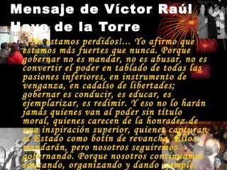 ¡No estamos perdidos!... Yo afirmo que estamos más fuertes que nunca. Porque gobernar no es mandar, no es abusar, no es convertir el poder en tablado de todas las pasiones inferiores, en instrumento de venganza, en cadalso de libertades; gobernar es conducir, es educar, es ejemplarizar, es redimir. Y eso no lo harán jamás quienes van al poder sin título moral, quienes carecen de la honradez de una inspiración superior, quienes capturan el Estado como botín de revancha. Ellos mandarán, pero nosotros seguiremos gobernando. Porque nosotros continuamos educando, organizando y dando ejemplo, vale decir, nosotros continuamos redimiendo. Mensaje de Víctor Raúl Haya de la Torre 