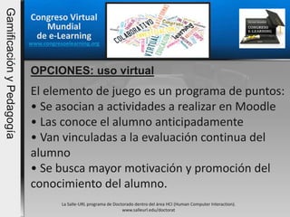 Congreso Virtual
Mundial
de e-Learning
www.congresoelearning.org
OPCIONES: uso virtual
La Salle-URL programa de Doctorado dentro del área HCI (Human Computer Interaction).
www.salleurl.edu/doctorat
El elemento de juego es un programa de puntos:
• Se asocian a actividades a realizar en Moodle
• Las conoce el alumno anticipadamente
• Van vinculadas a la evaluación continua del
alumno
• Se busca mayor motivación y promoción del
conocimiento del alumno.
GamificaciónyPedagogía
 