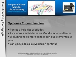 Opciones 2: combinación
La Salle-URL programa de Doctorado dentro del área HCI (Human Computer
Interaction). www.salleurl.edu/doctorat 12
• Puntos e insignias asociados
• Asociados a actividades en Moodle independientes
• El alumno no siempre conoce con qué elementos se
gana
• Van vinculados a la evaluación continua
Congreso Virtual
Mundial
de e-Learning
www.congresoelearning.org
GamificaciónyPedagogía
 
