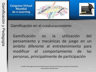 La Salle-URL programa de Doctorado dentro del área HCI (Human Computer Interaction).
www.salleurl.edu/doctorat 15
Gamificación es la utilización del
pensamiento y mecánicas de juego en un
ámbito diferente al entretenimiento para
modificar el comportamiento de las
personas, principalmente de participación
Gamificación en el colaboracionismo
Congreso Virtual
Mundial
de e-Learning
www.congresoelearning.org
GamificaciónyPedagogía
 