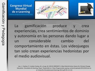 Congreso Virtual
Mundial
de e-Learning
www.congresoelearning.org
Lee, J.; Ceyhan, P.; Jordan-Cooley, W. y Sung, W. (2013) GREENIFY: A Real-World Action Game for Climate Change
Education. Simulation & Gaming, Paper. Disponible en: http://tcgameslab.org/wp-content/uploads/2013/02/Lee-et-
al.-Greenify-Simulationand-Gaming-2013.pdf (25-12-12)
La gamificación produce y crea
experiencias, crea sentimientos de dominio
y autonomía en las personas dando lugar a
un considerable cambio del
comportamiento en éstas. Los videojuegos
tan solo crean experiencias hedonistas por
el medio audiovisual.
GamificaciónyPedagogía
 