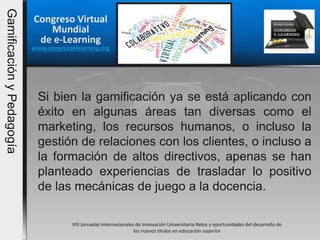 Congreso Virtual
Mundial
de e-Learning
www.congresoelearning.org
Si bien la gamificación ya se está aplicando con
éxito en algunas áreas tan diversas como el
marketing, los recursos humanos, o incluso la
gestión de relaciones con los clientes, o incluso a
la formación de altos directivos, apenas se han
planteado experiencias de trasladar lo positivo
de las mecánicas de juego a la docencia.
VIII Jornadas Internacionales de Innovación Universitaria Retos y oportunidades del desarrollo de
los nuevos títulos en educación superior
GamificaciónyPedagogía
 