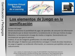Congreso Virtual
Mundial
de e-Learning
www.congresoelearning.org
Los elementos de juego en la
gamificación
Lee, J.; Ceyhan, P.; Jordan-Cooley, W. y Sung, W. (2013) GREENIFY: A Real-World Action Game for
Climate Change Education. Simulation & Gaming, Paper. Disponible en: http://tcgameslab.org/wp-
content/uploads/2013/02/Lee-et-al.-Greenify-Simulationand-Gaming-2013.pdf (25-12-12)
La base del juego:
donde encontramos la posibilidad de jugar, de aprender, de consumir (la información
del producto que se desee transmitir) y la existencia de un reto que motive al juego.
Mecánica: La incorporación al juego de niveles o insignias. Generalmente son
recompensas que gana la persona.
Estética: El uso de imágenes gratificantes a la vista del jugador.
Idea del juego: El objetivo que pretendemos conseguir. A través de estas mecánicas
de juego el jugador va recibiendo información, en ocasiones perceptibles solo por su
subconsciente.
GamificaciónyPedagogía
 