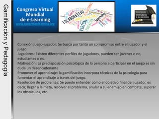 Congreso Virtual
Mundial
de e-Learning
www.congresoelearning.org
Conexión juego-jugador: Se busca por tanto un compromiso entre el jugador y el
juego.
Jugadores: Existen diferentes perfiles de jugadores, pueden ser jóvenes o no,
estudiantes o no.
Motivación: La predisposición psicológica de la persona a participar en el juego es sin
duda un desencadenante.
Promover el aprendizaje: la gamificación incorpora técnicas de la psicología para
fomentar el aprendizaje a través del juego.
Resolución de problemas: Se puede entender como el objetivo final del jugador, es
decir, llegar a la meta, resolver el problema, anular a su enemigo en combate, superar
los obstáculos, etc.
GamificaciónyPedagogía
 