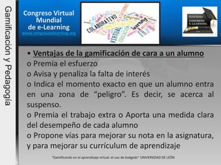 Congreso Virtual
Mundial
de e-Learning
www.congresoelearning.org
“Gamificando en el aprendizaje virtual: el uso de badgeds” UNIVERSIDAD DE LEÓN
• Ventajas de la gamificación de cara a un alumno
o Premia el esfuerzo
o Avisa y penaliza la falta de interés
o Indica el momento exacto en que un alumno entra
en una zona de “peligro”. Es decir, se acerca al
suspenso.
o Premia el trabajo extra o Aporta una medida clara
del desempeño de cada alumno
o Propone vías para mejorar su nota en la asignatura,
y para mejorar su currículum de aprendizaje
GamificaciónyPedagogía
 