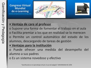Congreso Virtual
Mundial
de e-Learning
www.congresoelearning.org
“Gamificando en el aprendizaje virtual: el uso de badgeds” UNIVERSIDAD DE LEÓN
• Ventaja de cara al profesor
o Supone una forma de fomentar el trabajo en el aula
o Facilita premiar a los que en realidad se lo merecen
o Permite un control automático del estado de los
alumnos, descargando de tareas de gestión
• Ventajas para la institución
o Puede ofrecer una medida del desempeño del
alumno a sus padres
o Es un sistema novedoso y efectivo
GamificaciónyPedagogía
 