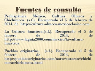Fuentes de consulta
Prehispánica
México,
Cultura
Olmeca
y
Chichimeca. (s.f.). Recuperado el 5 de febrero de
2014, de http://cultura-olmeca.mexicoclasico.com
La Cultura huasteca.(s.f.). Recuperado el 5 de
febrero
de
2014,
de
http://www.laguia2000.com/mexico/la-culturahuasteca
Pueblos originarios, (s.f.). Recuperado el 5 de
febrero
de
2014,
de
http://pueblosoriginarios.com/norte/suroeste/chichi
meca/chichimeca.html

 