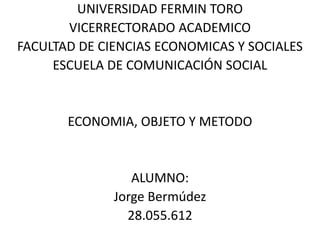 UNIVERSIDAD FERMIN TORO
VICERRECTORADO ACADEMICO
FACULTAD DE CIENCIAS ECONOMICAS Y SOCIALES
ESCUELA DE COMUNICACIÓN SOCIAL
ECONOMIA, OBJETO Y METODO
ALUMNO:
Jorge Bermúdez
28.055.612
 