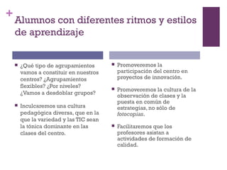 +
Alumnos con diferentes ritmos y estilos
de aprendizaje
 ¿Qué tipo de agrupamientos
vamos a constituir en nuestros
centros? ¿Agrupamientos
flexibles? ¿Por niveles?
¿Vamos a desdoblar grupos?
 Inculcaremos una cultura
pedagógica diversa, que en la
que la variedad y las TIC sean
la tónica dominante en las
clases del centro.
 Promoveremos la
participación del centro en
proyectos de innovación.
 Promoveremos la cultura de la
observación de clases y la
puesta en común de
estrategias, no sólo de
fotocopias.
 Facilitaremos que los
profesores asistan a
actividades de formación de
calidad.
 
