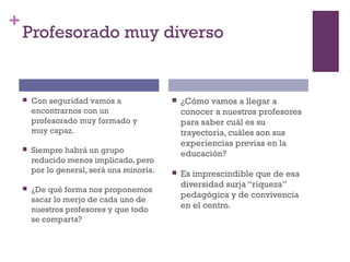 +
Profesorado muy diverso
 Con seguridad vamos a
encontrarnos con un
profesorado muy formado y
muy capaz.
 Siempre habrá un grupo
reducido menos implicado, pero
por lo general, será una minoría.
 ¿De qué forma nos proponemos
sacar lo merjo de cada uno de
nuestros profesores y que todo
se comparta?
 ¿Cómo vamos a llegar a
conocer a nuestros profesores
para saber cuál es su
trayectoria, cuáles son sus
experiencias previas en la
educación?
 Es imprescindible que de esa
diversidad surja “riqueza”
pedagógica y de convivencia
en el centro.
 