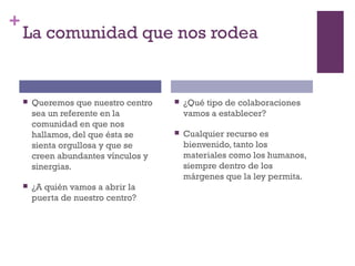 +
La comunidad que nos rodea
 Queremos que nuestro centro
sea un referente en la
comunidad en que nos
hallamos, del que ésta se
sienta orgullosa y que se
creen abundantes vínculos y
sinergias.
 ¿A quién vamos a abrir la
puerta de nuestro centro?
 ¿Qué tipo de colaboraciones
vamos a establecer?
 Cualquier recurso es
bienvenido, tanto los
materiales como los humanos,
siempre dentro de los
márgenes que la ley permita.
 