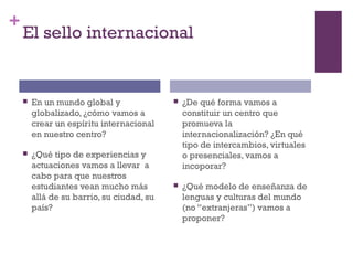 +
El sello internacional
 En un mundo global y
globalizado, ¿cómo vamos a
crear un espíritu internacional
en nuestro centro?
 ¿Qué tipo de experiencias y
actuaciones vamos a llevar a
cabo para que nuestros
estudiantes vean mucho más
allá de su barrio, su ciudad, su
país?
 ¿De qué forma vamos a
constituir un centro que
promueva la
internacionalización? ¿En qué
tipo de intercambios, virtuales
o presenciales, vamos a
incoporar?
 ¿Qué modelo de enseñanza de
lenguas y culturas del mundo
(no “extranjeras”) vamos a
proponer?
 