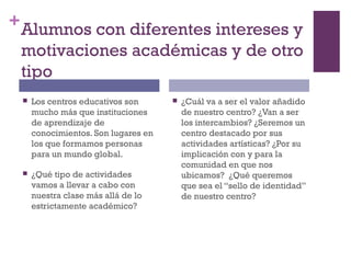 +Alumnos con diferentes intereses y
motivaciones académicas y de otro
tipo
 Los centros educativos son
mucho más que instituciones
de aprendizaje de
conocimientos. Son lugares en
los que formamos personas
para un mundo global.
 ¿Qué tipo de actividades
vamos a llevar a cabo con
nuestra clase más allá de lo
estrictamente académico?
 ¿Cuál va a ser el valor añadido
de nuestro centro? ¿Van a ser
los intercambios? ¿Seremos un
centro destacado por sus
actividades artísticas? ¿Por su
implicación con y para la
comunidad en que nos
ubicamos? ¿Qué queremos
que sea el “sello de identidad”
de nuestro centro?
 