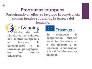 +
Programas europeos
Participando en ellos, se favorece la convivencia
con sus iguales superando la barrera del
lenguaje.
A través de esta
plataforma, se colabora
con centros europeos Y
se favorece la
comunicación y la
formación pedagógica
en los centros
educativos.
Se promueve la
cooperación europea
en el ámbito educativo
y del deporte y así
fomentar la innovación
y la calidad de nuestros
alumnos.
 